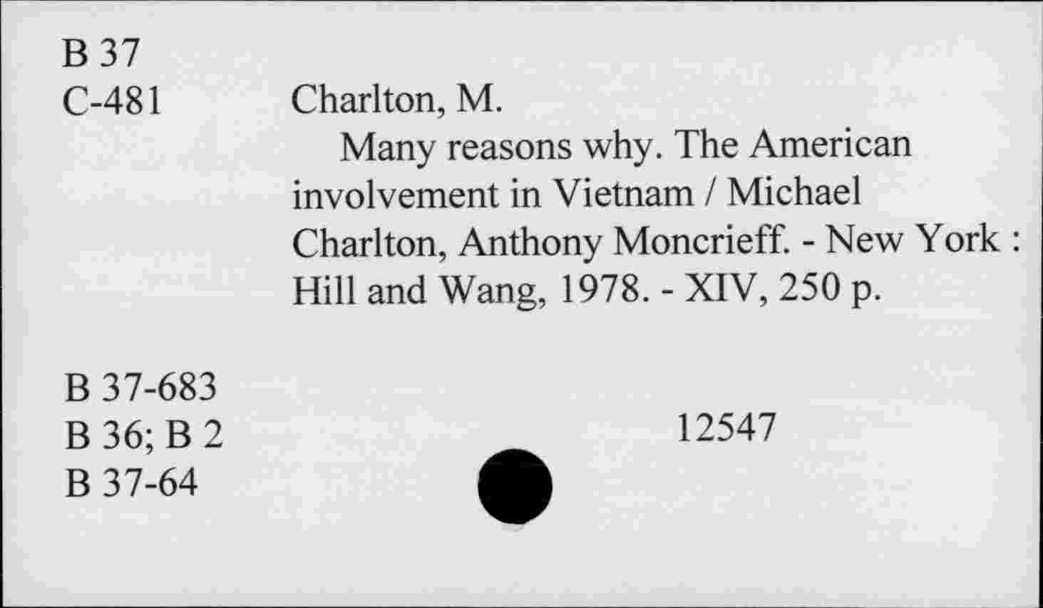 ﻿B37 C-481	Charlton, M. Many reasons why. The American involvement in Vietnam / Michael Charlton, Anthony Moncrieff. - New York : Hill and Wang, 1978. - XIV, 250 p.
B 37-683 B 36; B 2 B 37-64	12547